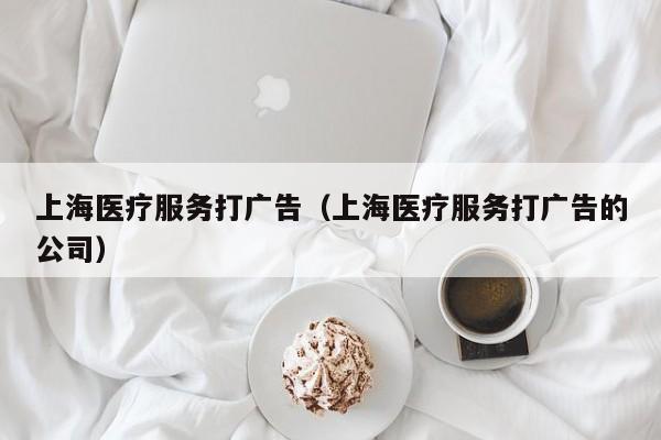 上海医疗服务打广告（上海医疗服务打广告的公司）