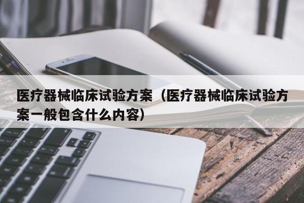 医疗器械临床试验方案（医疗器械临床试验方案一般包含什么内容）