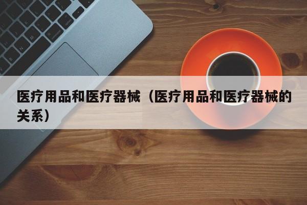 医疗用品和医疗器械（医疗用品和医疗器械的关系）