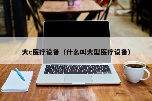 大c医疗设备（什么叫大型医疗设备）