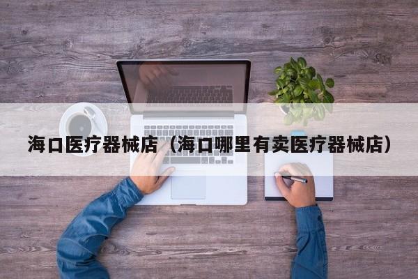 海口医疗器械店（海口哪里有卖医疗器械店）