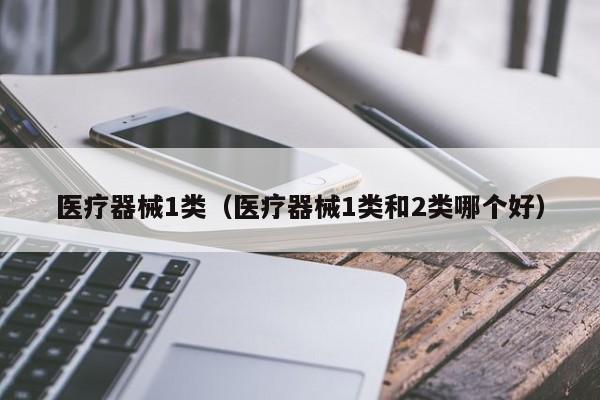 医疗器械1类（医疗器械1类和2类哪个好）