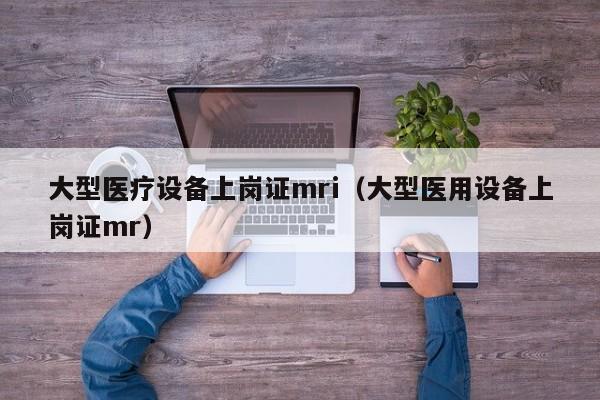 大型医疗设备上岗证mri（大型医用设备上岗证mr）
