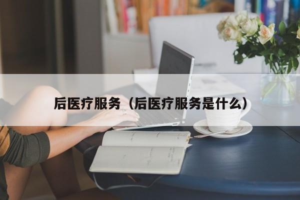 后医疗服务（后医疗服务是什么）