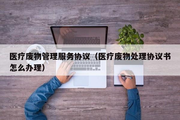 医疗废物管理服务协议（医疗废物处理协议书怎么办理）
