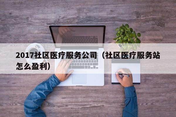 2017社区医疗服务公司（社区医疗服务站怎么盈利）