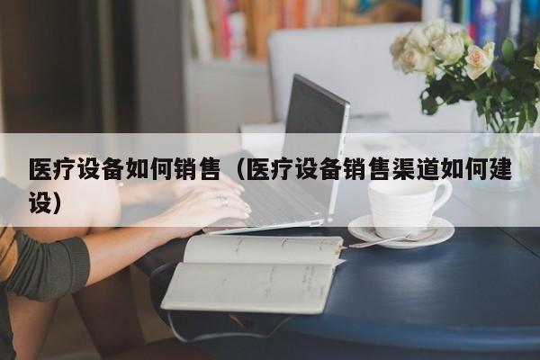 医疗设备如何销售（医疗设备销售渠道如何建设）