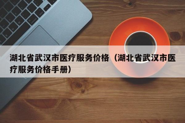 湖北省武汉市医疗服务价格（湖北省武汉市医疗服务价格手册）