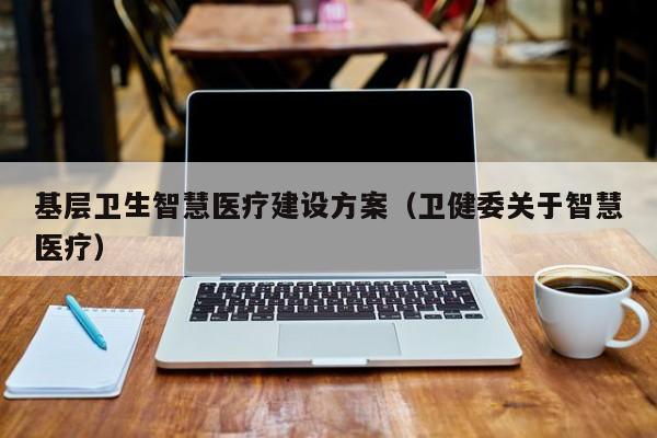 基层卫生智慧医疗建设方案（卫健委关于智慧医疗）