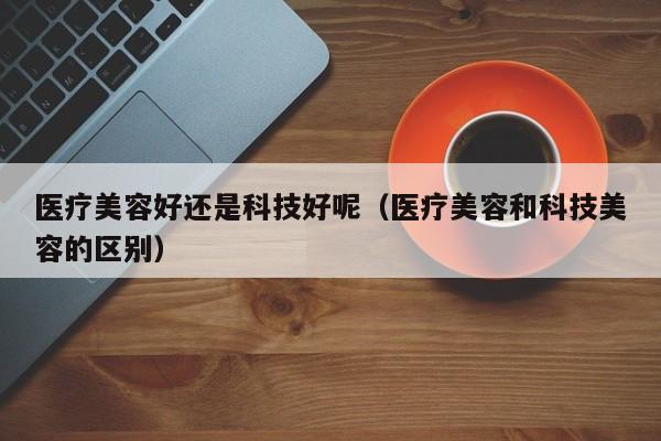 医疗美容好还是科技好呢（医疗美容和科技美容的区别）