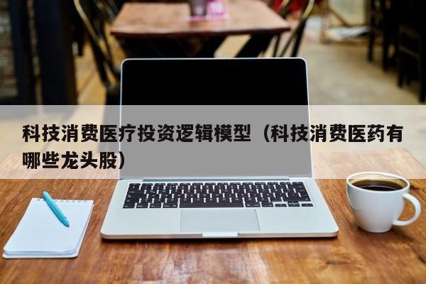 科技消费医疗投资逻辑模型（科技消费医药有哪些龙头股）